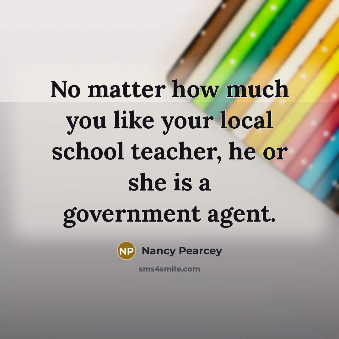 “No matter how much you like your local school teacher, he or she is a government agent.” quote by Nancy Pearcey
