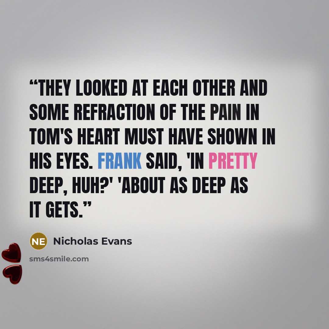 “They looked at each other and some refraction of the pain in Tom's heart must have shown in his eyes. Frank said, 'In pretty deep, huh?' 'About as deep as it gets.” quote by Nicholas Evans