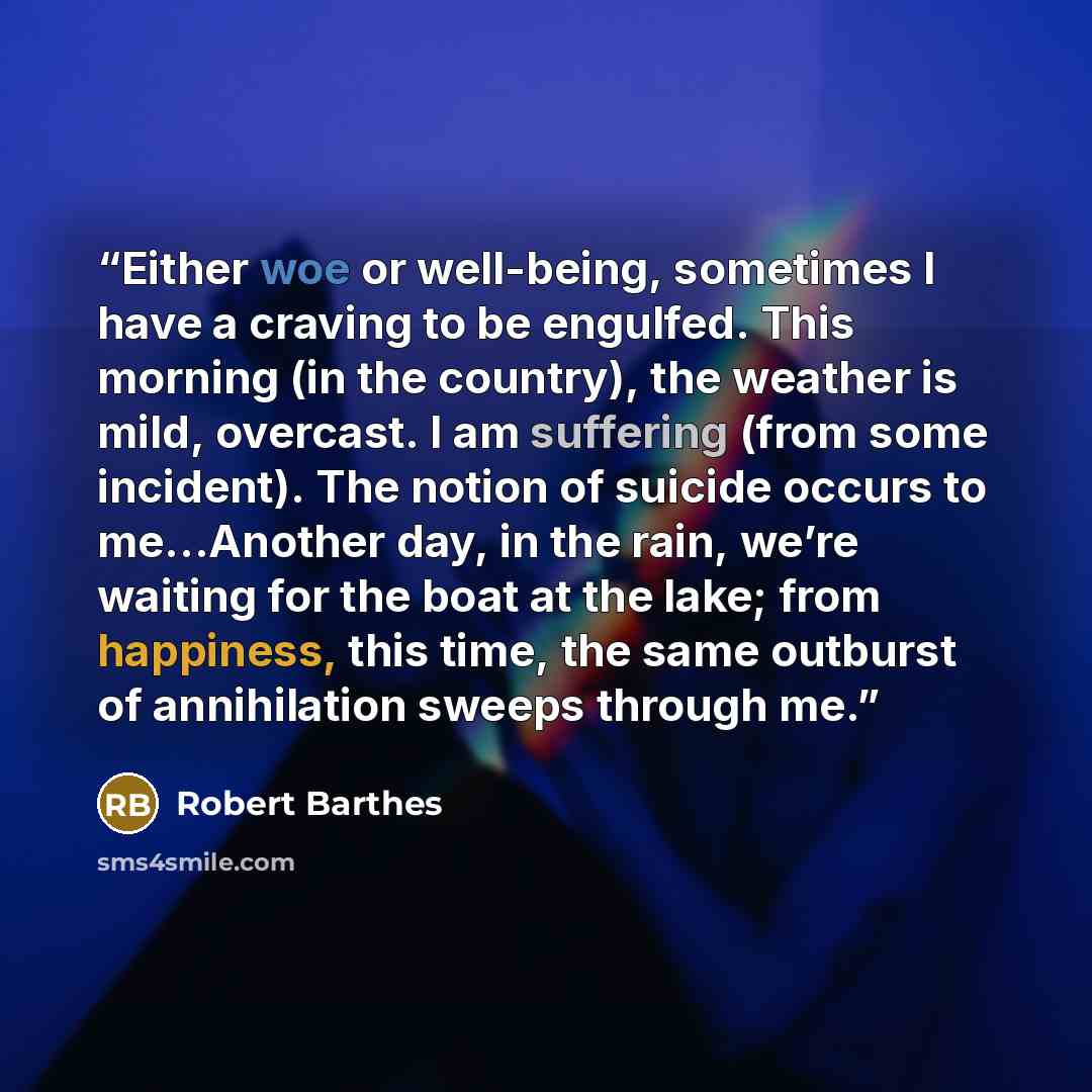 “Either woe or well-being, sometimes I have a craving to be engulfed. This morning (in the country), the weather is mild, overcast. I am suffering (from some incident). The notion of suicide occurs to me…Another day, in the rain, we’re waiting for the boat at the lake; from happiness, this time…” quote by Robert Barthes