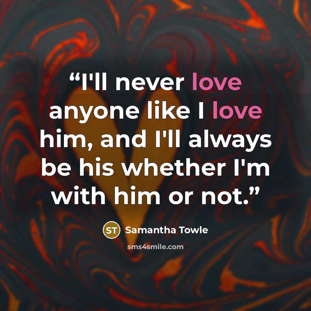 “I'll never love anyone like I love him, and I'll always be his whether I'm with him or not.” quote by Samantha Towle