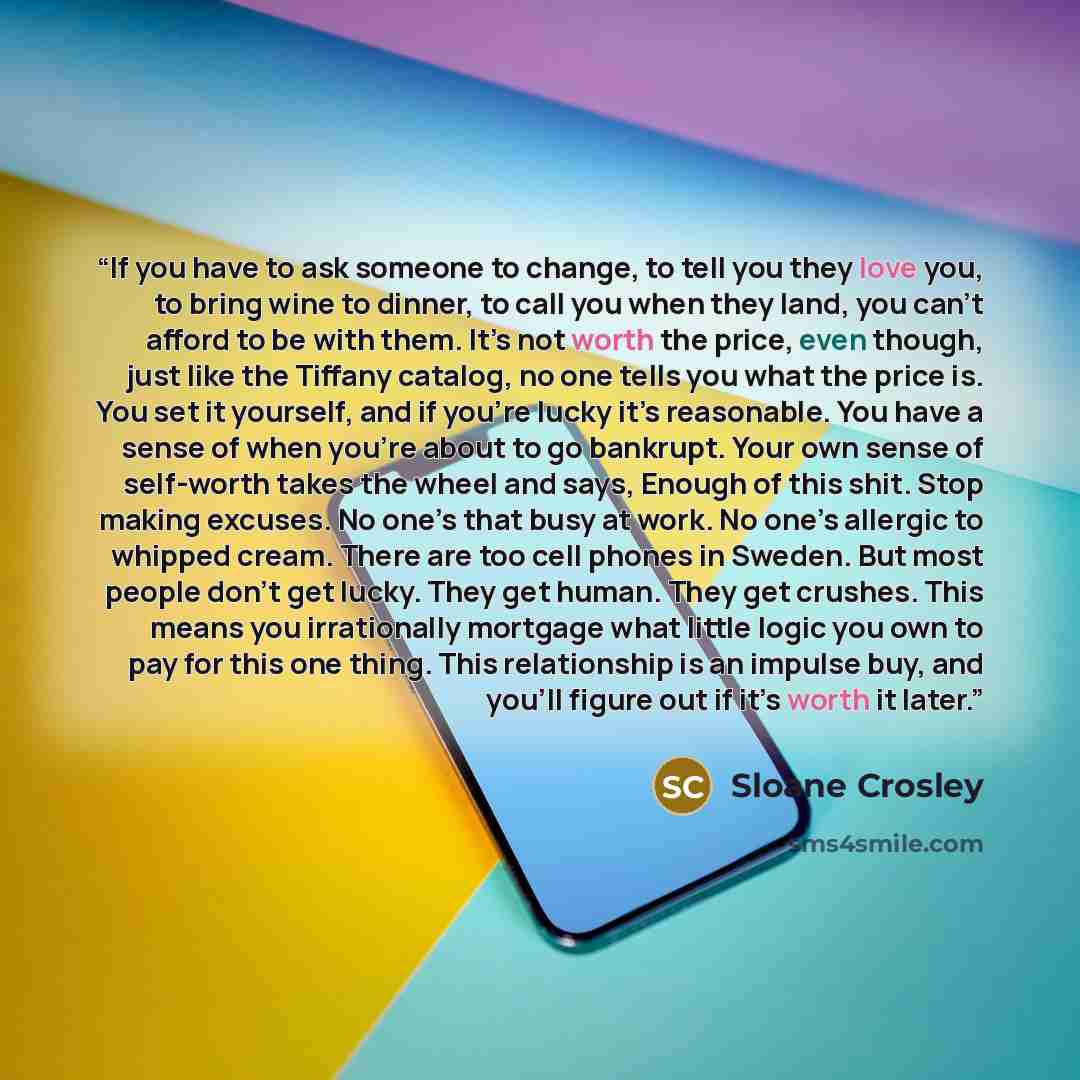 “If you have to ask someone to change, to tell you they love you, to bring wine to dinner, to call you when they land, you can’t afford to be with them. It’s not worth the price, even though, just like the Tiffany catalog, no one tells you what the price is. You set it yourself, and if you’re lucky…” quote by Sloane Crosley