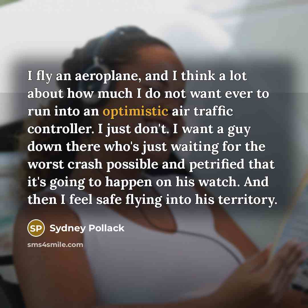 “I fly an aeroplane, and I think a lot about how much I do not want ever to run into an optimistic air traffic controller. I just don't. I want a guy down there who's just waiting for the worst crash possible and petrified that it's going to happen on his watch. And then I feel safe flying into his…” quote by Sydney Pollack