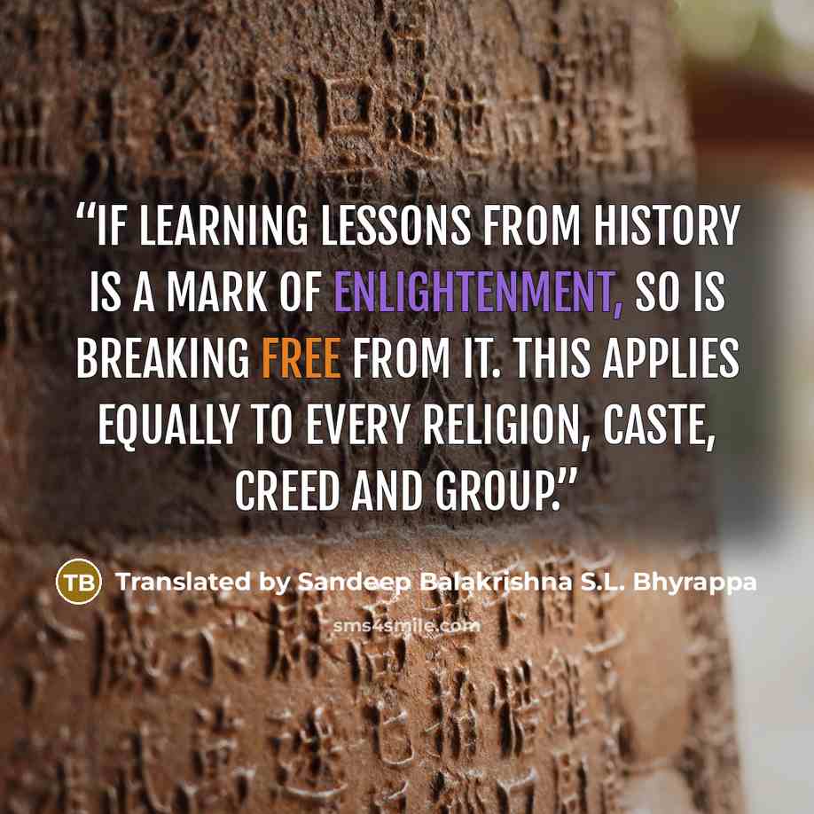 “If learning lessons from history is a mark of enlightenment, so is breaking free from it. This applies equally to every religion, caste, creed and group.” quote by Translated by Sandeep Balakrishna S.L. Bhyrappa