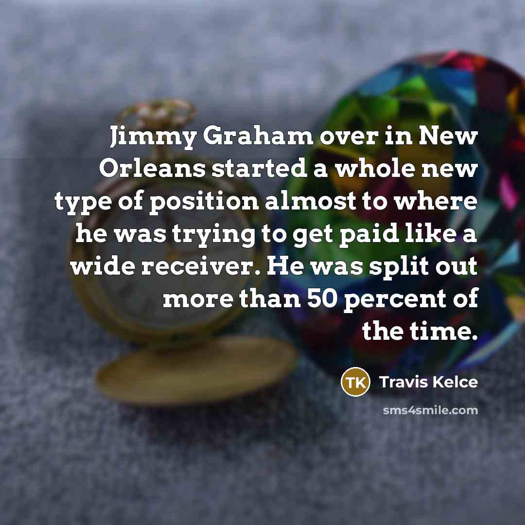 “Jimmy Graham over in New Orleans started a whole new type of position almost to where he was trying to get paid like a wide receiver. He was split out more than 50 percent of the time.” quote by Travis Kelce