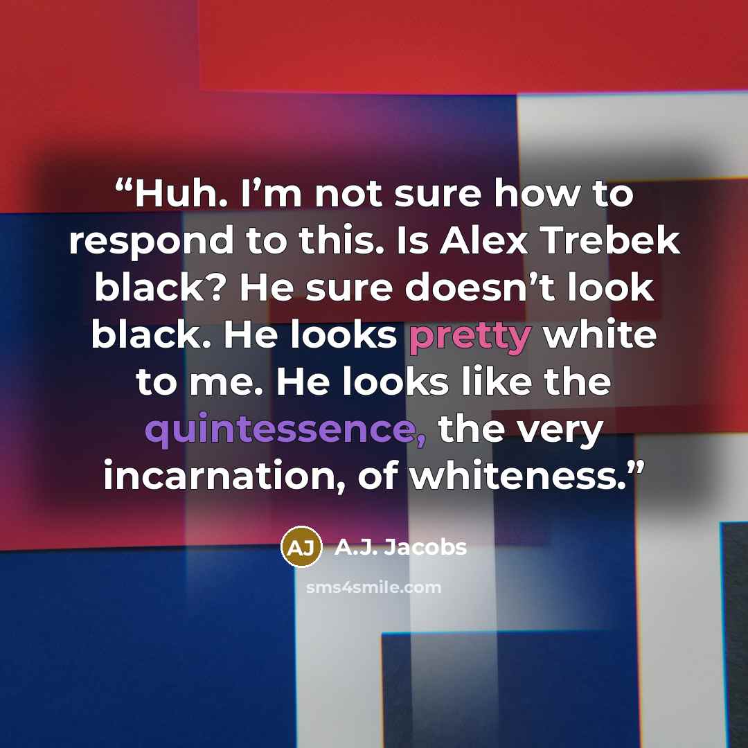 “Huh. I’m not sure how to respond to this. Is Alex Trebek black? He sure doesn’t look black. He looks pretty white to me. He looks like the quintessence, the very incarnation, of whiteness.” quote by A.J. Jacobs