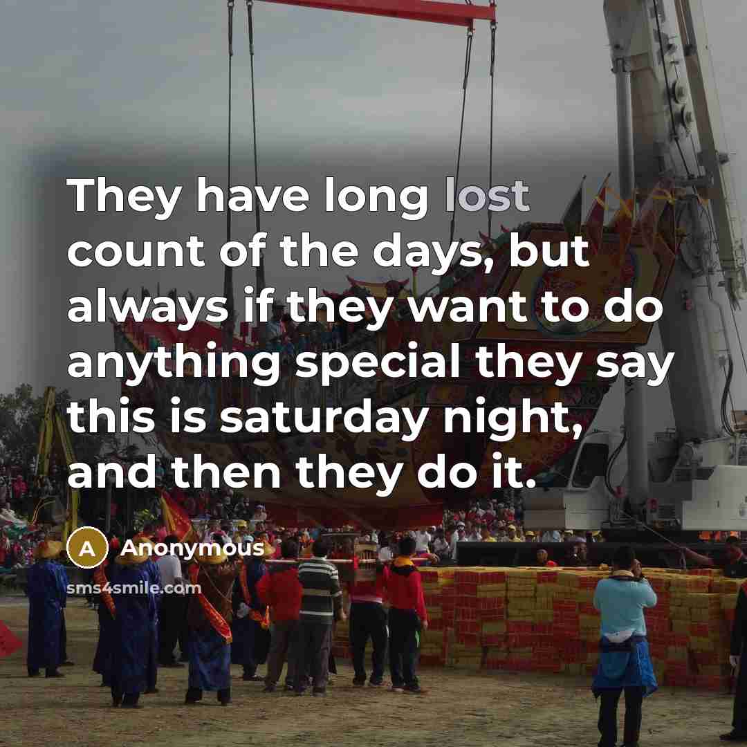 “They have long lost count of the days, but always if they want to do anything special they say this is saturday night, and then they do it.” quote by Anonymous