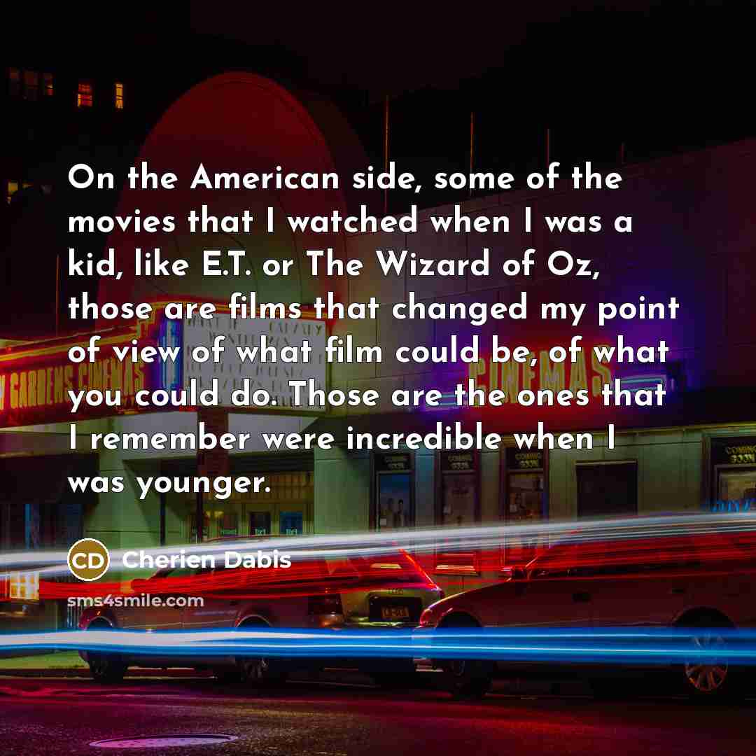 “On the American side, some of the movies that I watched when I was a kid, like E.T. or The Wizard of Oz, those are films that changed my point of view of what film could be, of what you could do. Those are the ones that I remember were incredible when I was younger.” quote by Cherien Dabis