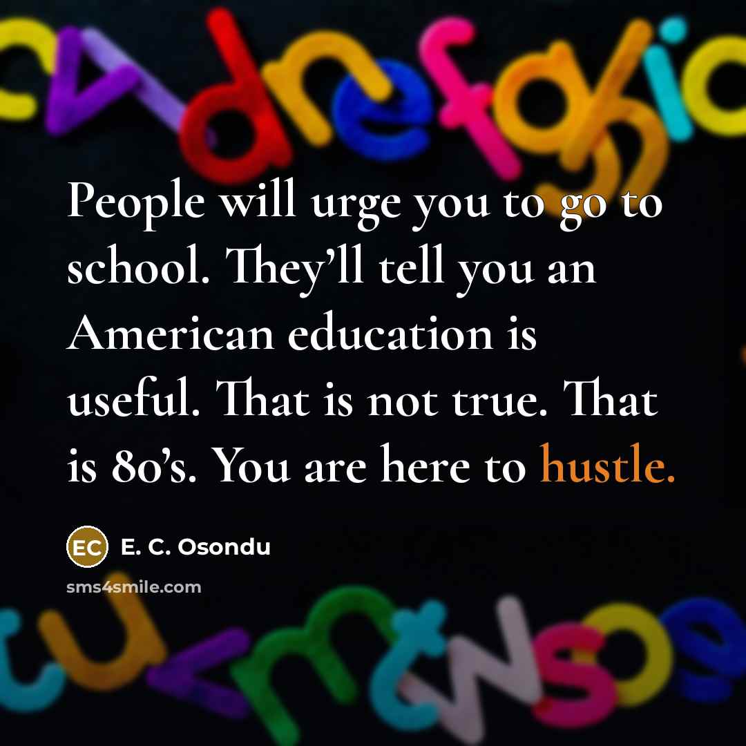 “People will urge you to go to school. They’ll tell you an American education is useful. That is not true. That is 80’s. You are here to hustle.” quote by E. C. Osondu