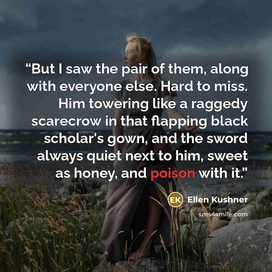 “But I saw the pair of them, along with everyone else. Hard to miss. Him towering like a raggedy scarecrow in that flapping black scholar's gown, and the sword always quiet next to him, sweet as honey, and poison with it.” quote by Ellen Kushner