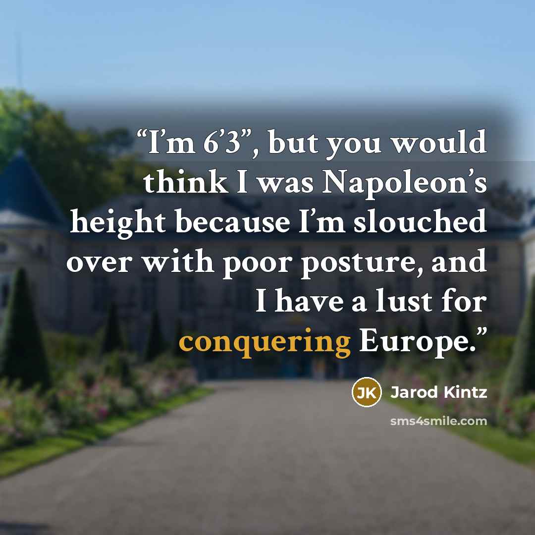 “I’m 6’3”, but you would think I was Napoleon’s height because I’m slouched over with poor posture, and I have a lust for conquering Europe.” quote by Jarod Kintz