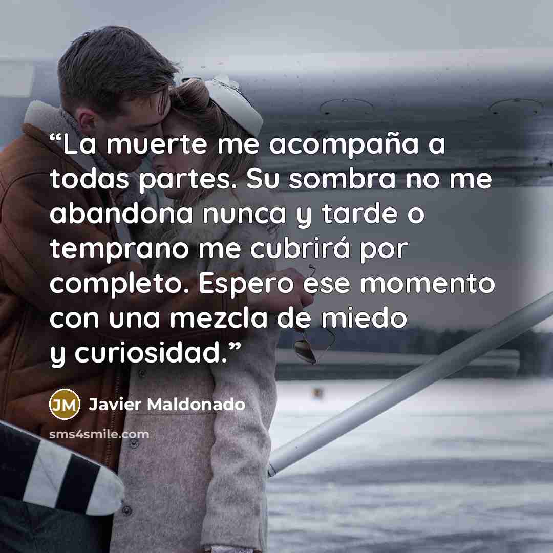 “La muerte me acompaña a todas partes. Su sombra no me abandona nunca y tarde o temprano me cubrirá por completo. Espero ese momento con una mezcla de miedo y curiosidad.” quote by Javier Maldonado