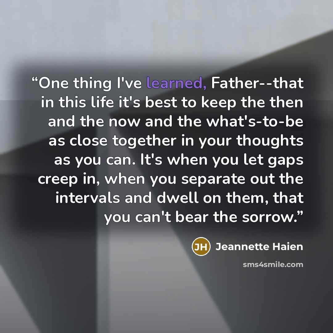 “One thing I've learned, Father--that in this life it's best to keep the then and the now and the what's-to-be as close together in your thoughts as you can. It's when you let gaps creep in, when you separate out the intervals and dwell on them, that you can't bear the sorrow.” quote by Jeannette Haien