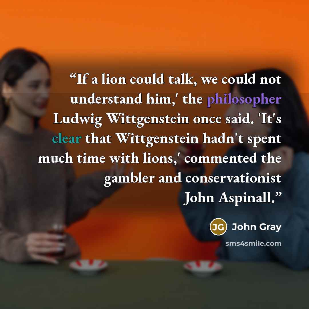 “If a lion could talk, we could not understand him,' the philosopher Ludwig Wittgenstein once said. 'It's clear that Wittgenstein hadn't spent much time with lions,' commented the gambler and conservationist John Aspinall.” quote by John Gray