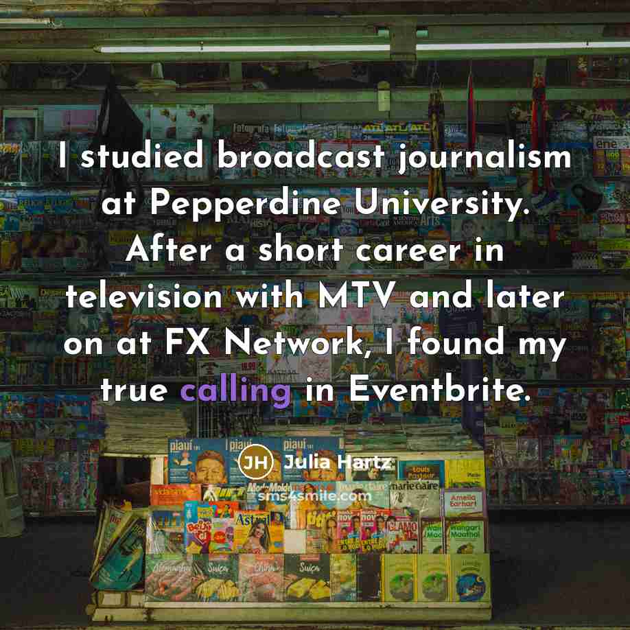 “I studied broadcast journalism at Pepperdine University. After a short career in television with MTV and later on at FX Network, I found my true calling in Eventbrite.” quote by Julia Hartz
