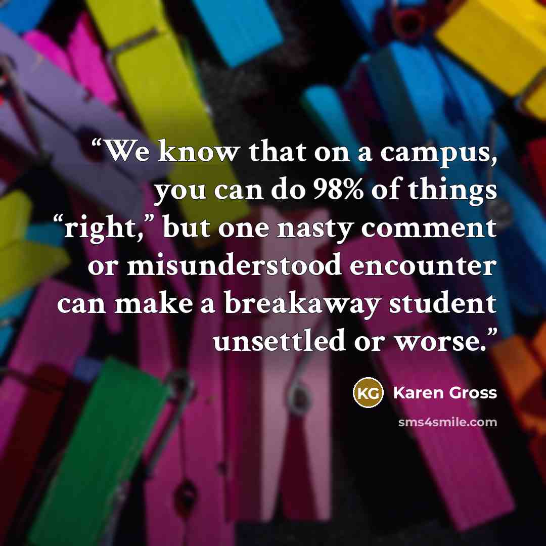 “We know that on a campus, you can do 98% of things “right,” but one nasty comment or misunderstood encounter can make a breakaway student unsettled or worse.” quote by Karen Gross