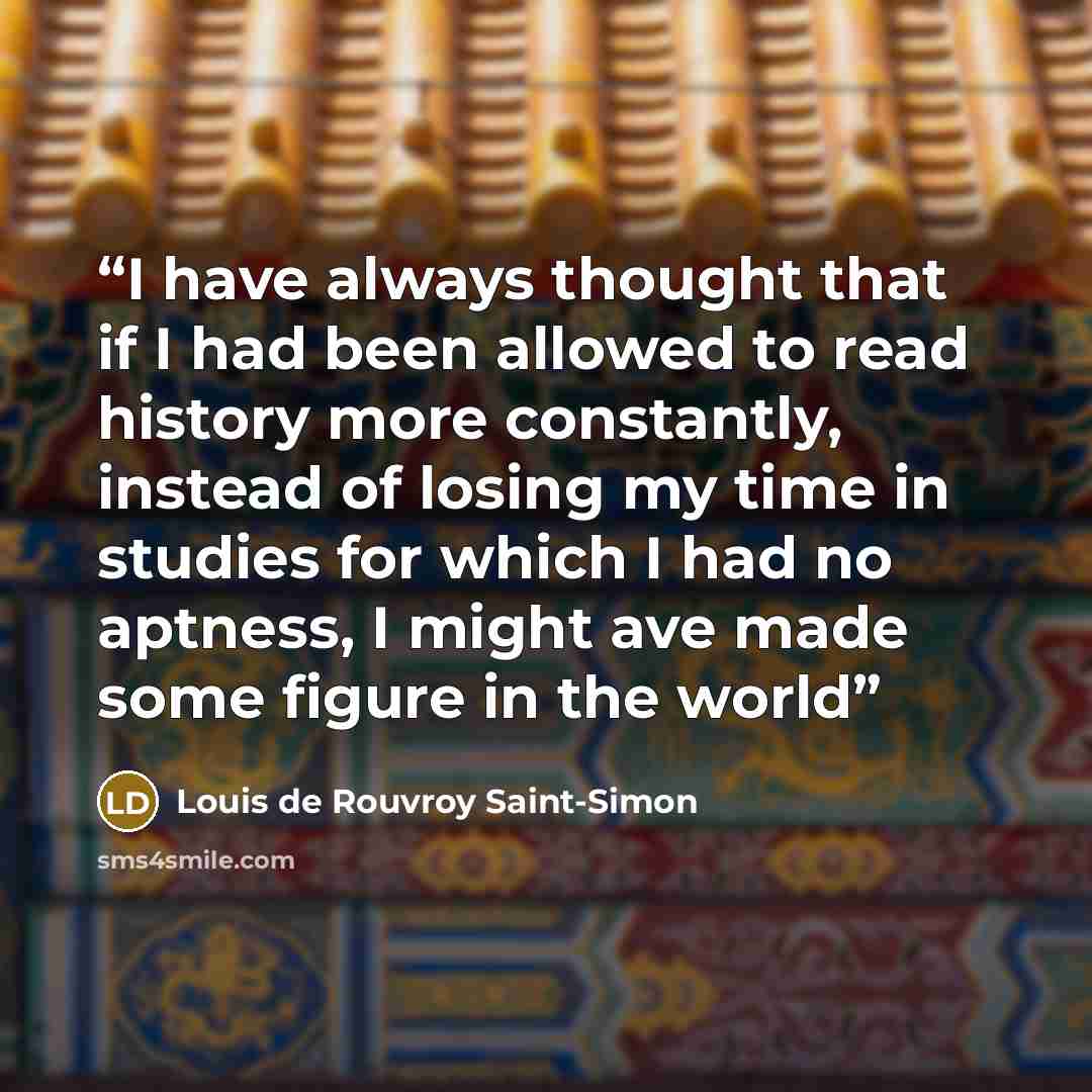 “I have always thought that if I had been allowed to read history more constantly, instead of losing my time in studies for which I had no aptness, I might ave made some figure in the world” quote by Louis de Rouvroy Saint-Simon