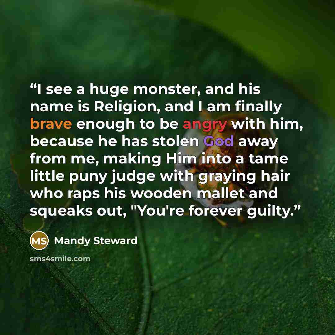 “I see a huge monster, and his name is Religion, and I am finally brave enough to be angry with him, because he has stolen God away from me, making Him into a tame little puny judge with graying hair who raps his wooden mallet and squeaks out, "You're forever guilty.” quote by Mandy Steward