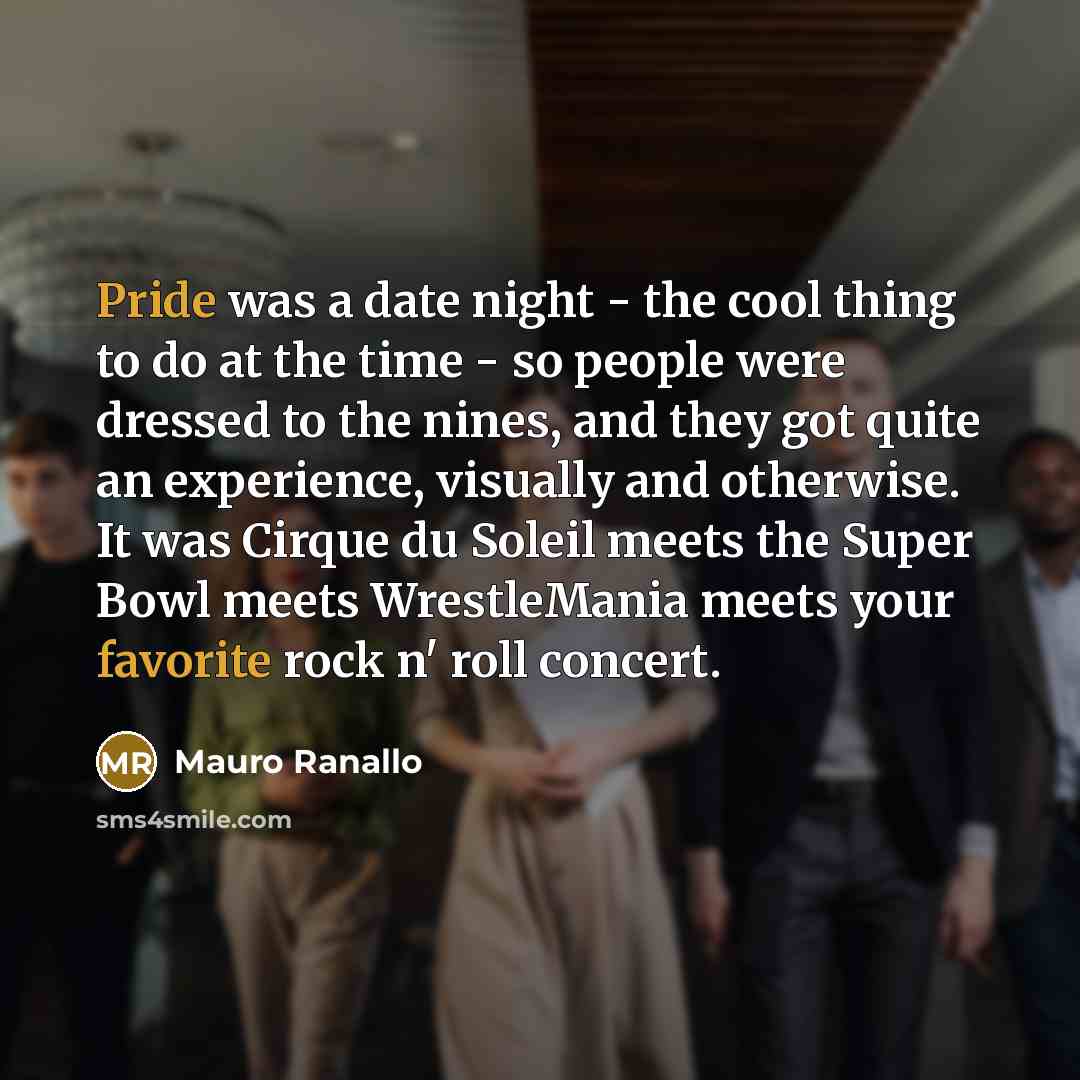 “Pride was a date night - the cool thing to do at the time - so people were dressed to the nines, and they got quite an experience, visually and otherwise. It was Cirque du Soleil meets the Super Bowl meets WrestleMania meets your favorite rock n' roll concert.” quote by Mauro Ranallo