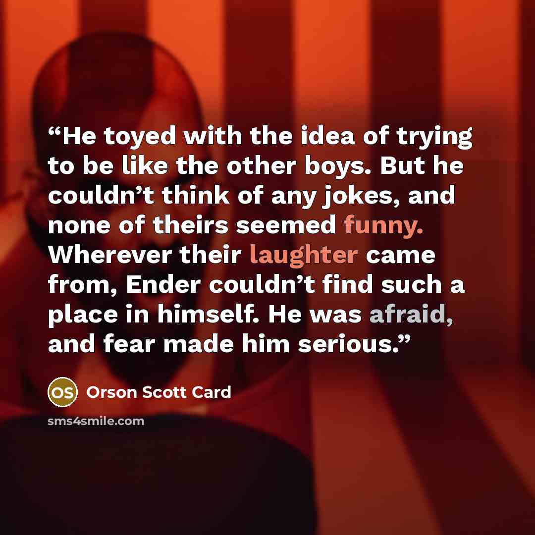 “He toyed with the idea of trying to be like the other boys. But he couldn’t think of any jokes, and none of theirs seemed funny. Wherever their laughter came from, Ender couldn’t find such a place in himself. He was afraid, and fear made him serious.” quote by Orson Scott Card