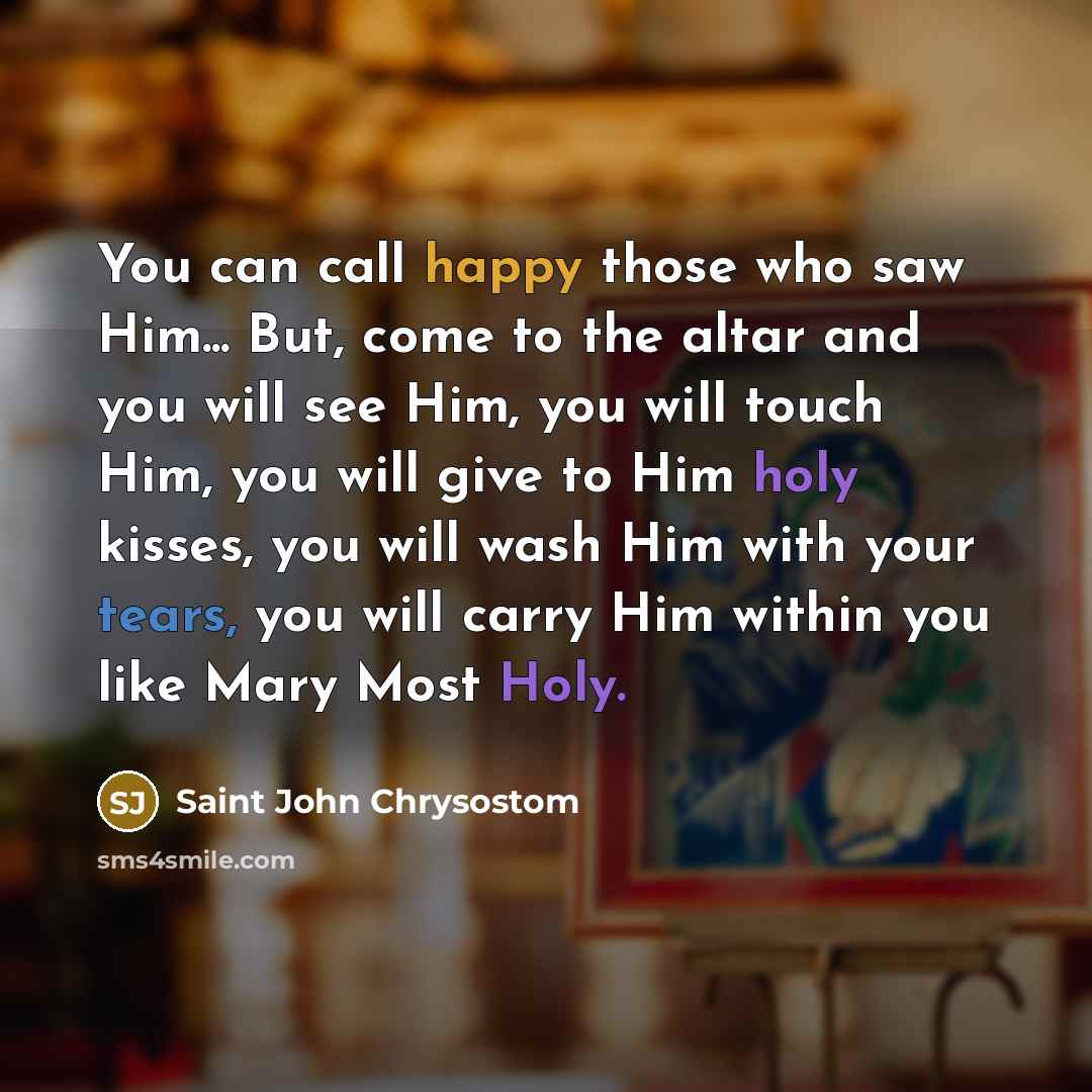 “You can call happy those who saw Him... But, come to the altar and you will see Him, you will touch Him, you will give to Him holy kisses, you will wash Him with your tears, you will carry Him within you like Mary Most Holy.” quote by Saint John Chrysostom