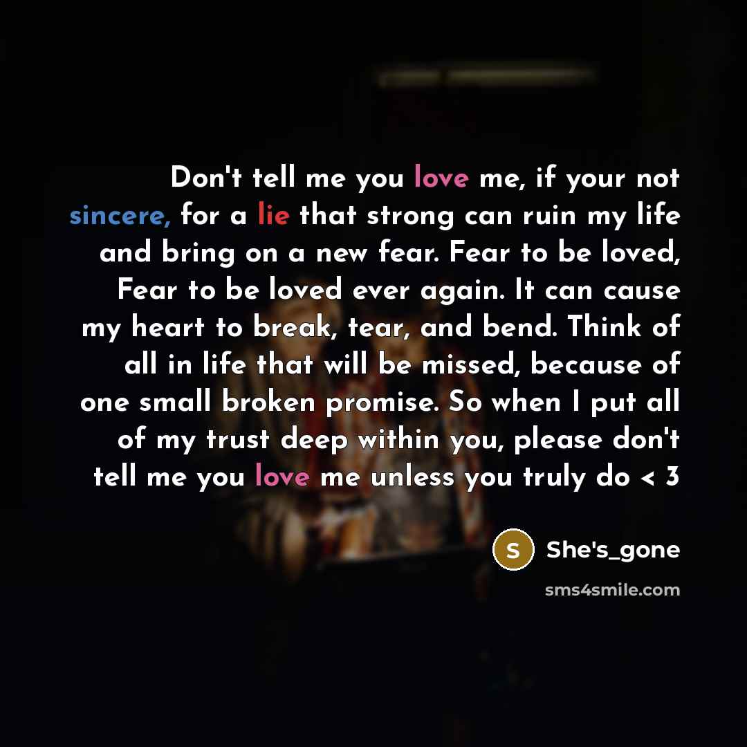 “Don't tell me you love me, if your not sincere, for a lie that strong can ruin my life and bring on a new fear. Fear to be loved, Fear to be loved ever again. It can cause my heart to break, tear, and bend. Think of all in life that will be missed, because of one small broken promise. So when I…” quote by She's_gone
