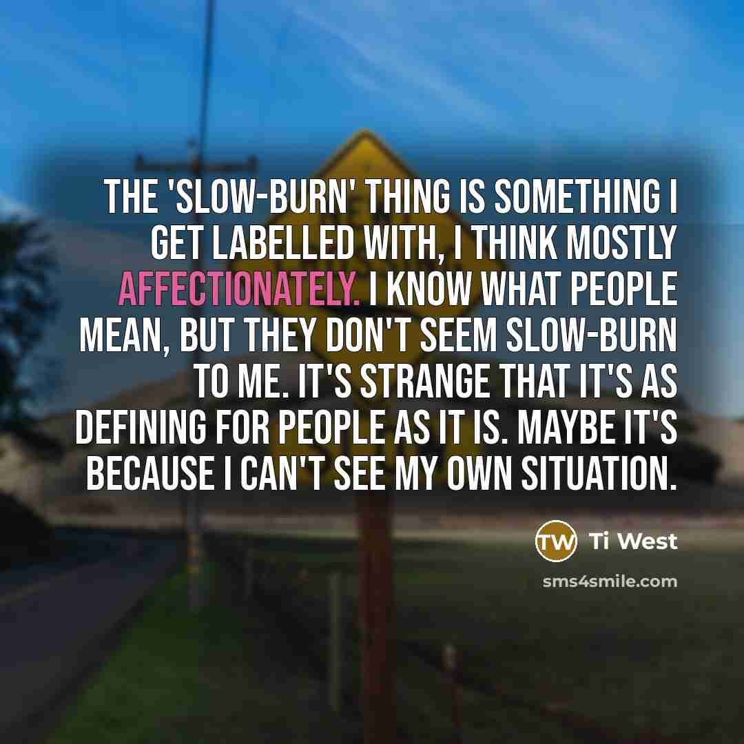 “The 'slow-burn' thing is something I get labelled with, I think mostly affectionately. I know what people mean, but they don't seem slow-burn to me. It's strange that it's as defining for people as it is. Maybe it's because I can't see my own situation.” quote by Ti West