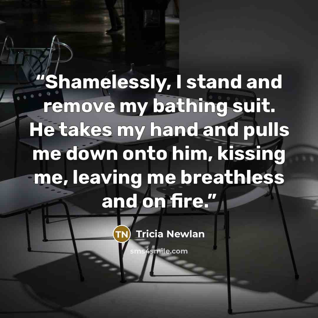 “Shamelessly, I stand and remove my bathing suit. He takes my hand and pulls me down onto him, kissing me, leaving me breathless and on fire.” quote by Tricia Newlan