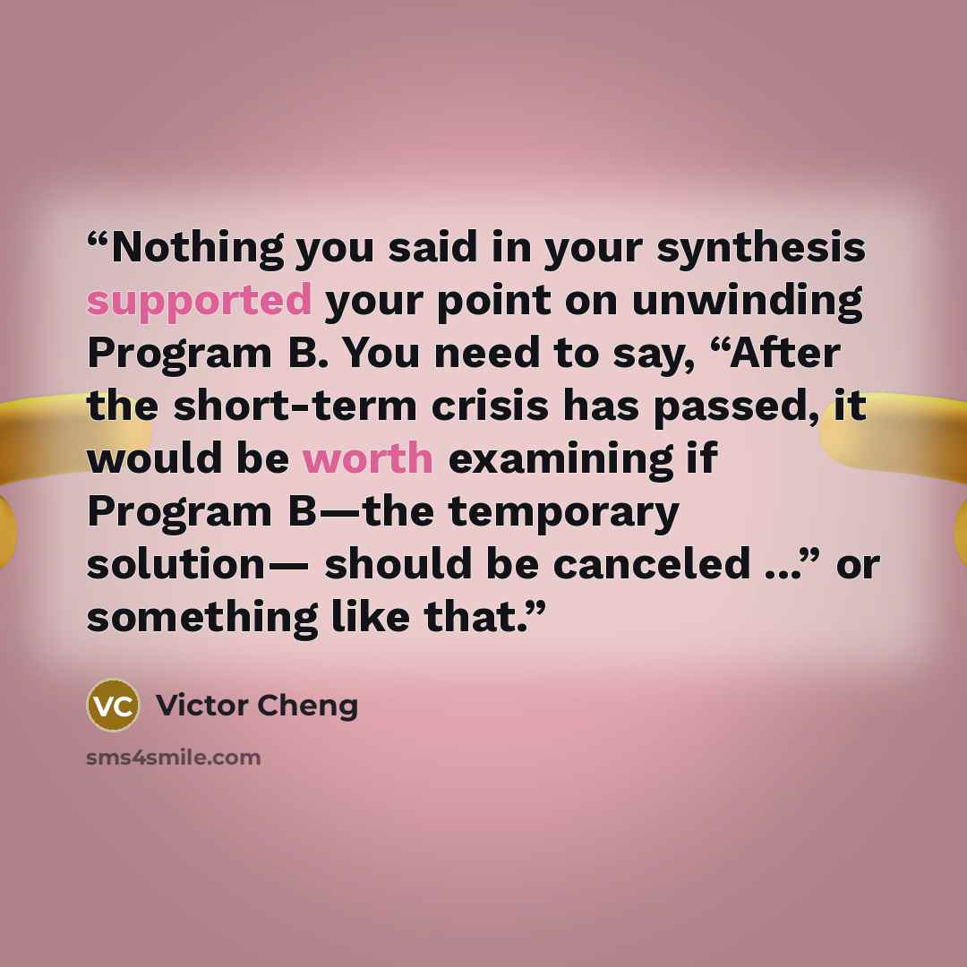 “Nothing you said in your synthesis supported your point on unwinding Program B. You need to say, “After the short-term crisis has passed, it would be worth examining if Program B—the temporary solution— should be canceled ...” or something like that.” quote by Victor Cheng
