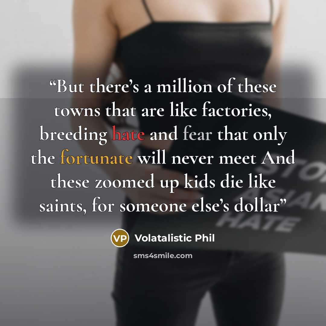 “But there’s a million of these towns that are like factories, breeding hate and fear that only the fortunate will never meet And these zoomed up kids die like saints, for someone else’s dollar” quote by Volatalistic Phil