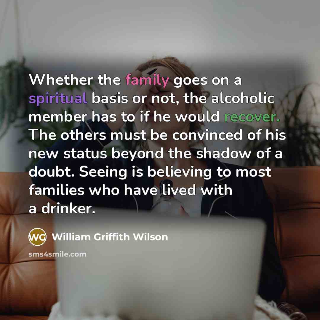 “Whether the family goes on a spiritual basis or not, the alcoholic member has to if he would recover. The others must be convinced of his new status beyond the shadow of a doubt. Seeing is believing to most families who have lived with a drinker.” quote by William Griffith Wilson