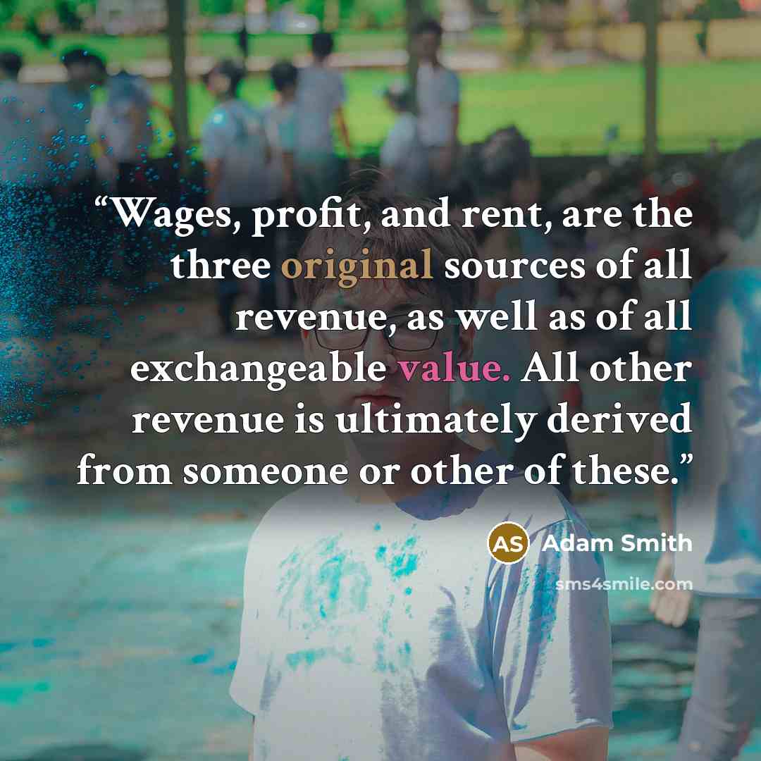 “Wages, profit, and rent, are the three original sources of all revenue, as well as of all exchangeable value. All other revenue is ultimately derived from someone or other of these.” quote by Adam Smith