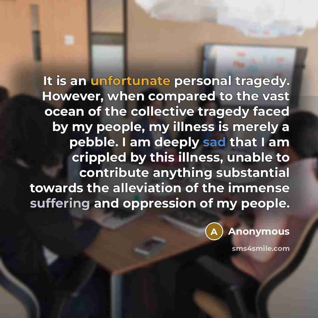 “It is an unfortunate personal tragedy. However, when compared to the vast ocean of the collective tragedy faced by my people, my illness is merely a pebble. I am deeply sad that I am crippled by this illness, unable to contribute anything substantial towards the alleviation of the immense…” quote by Anonymous