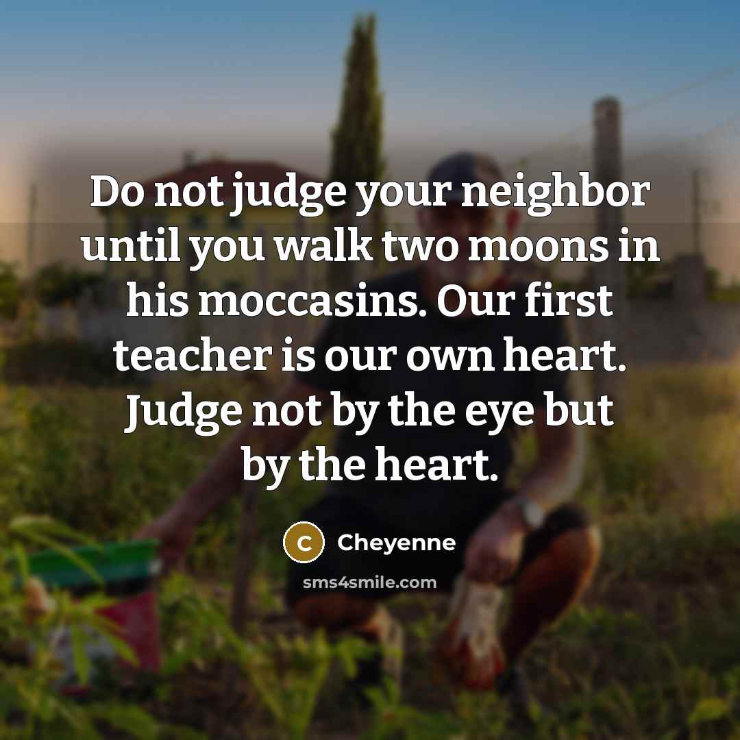 “Do not judge your neighbor until you walk two moons in his moccasins. Our first teacher is our own heart. Judge not by the eye but by the heart.” quote by Cheyenne
