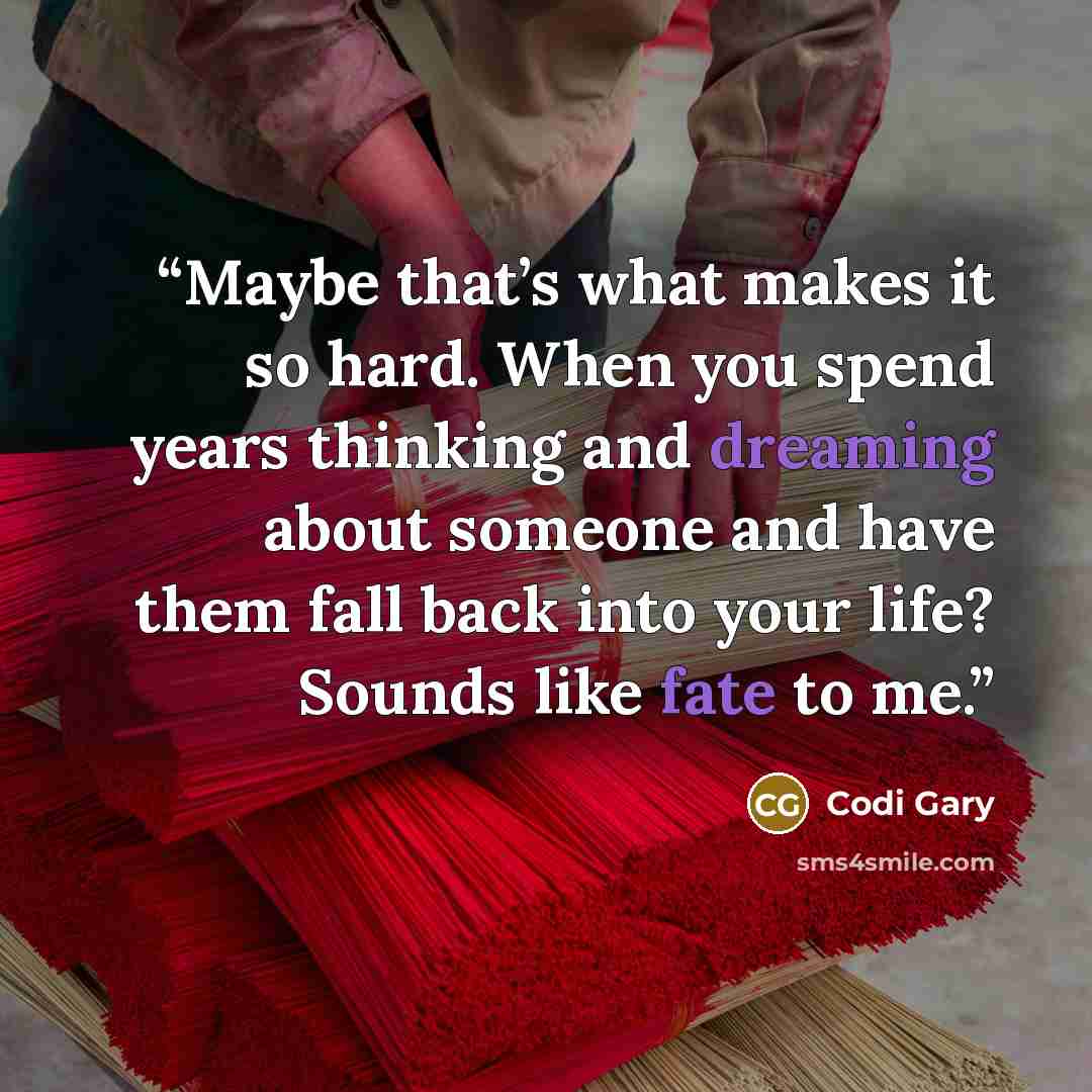“Maybe that’s what makes it so hard. When you spend years thinking and dreaming about someone and have them fall back into your life? Sounds like fate to me.” quote by Codi Gary