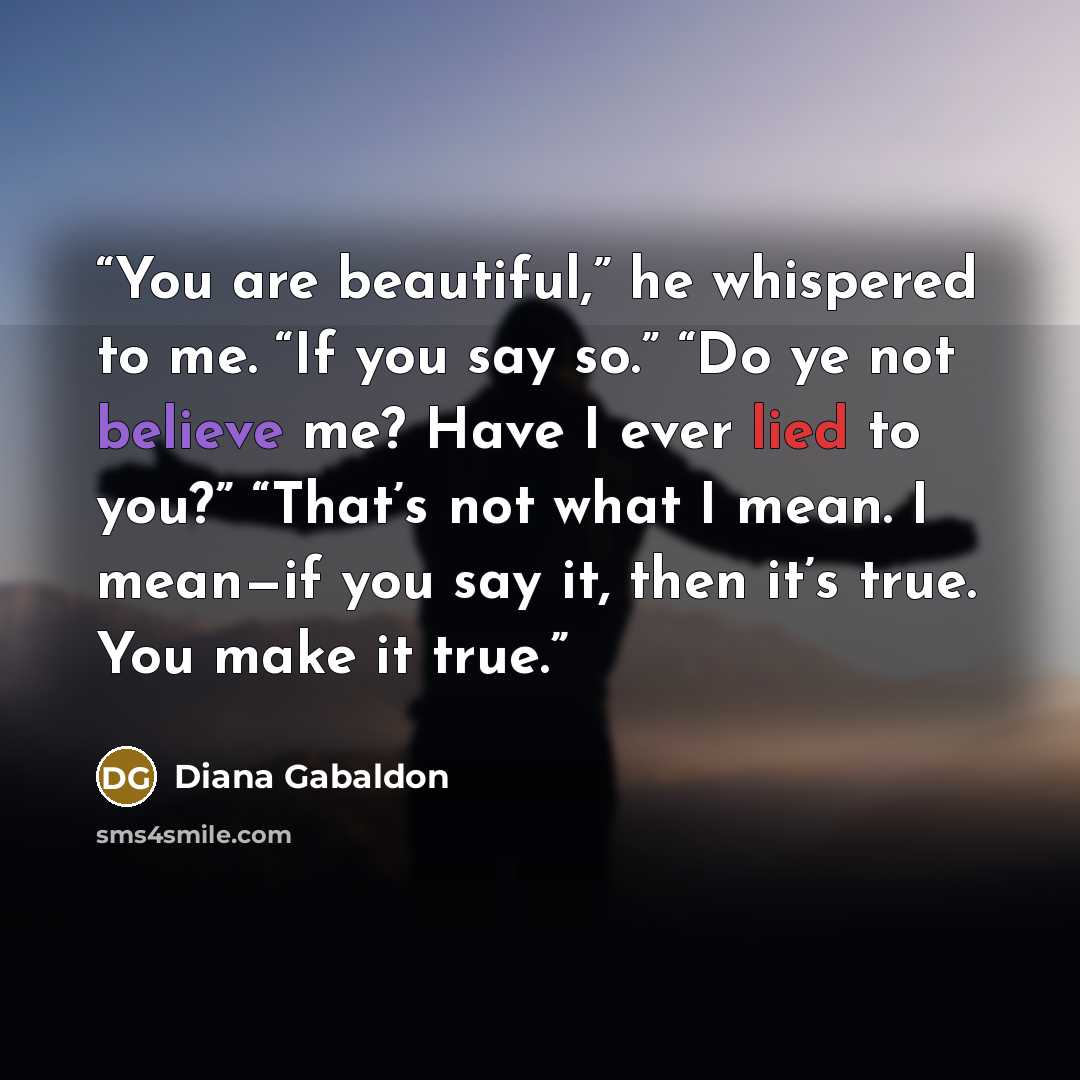 “You are beautiful,” he whispered to me. “If you say so.” “Do ye not believe me? Have I ever lied to you?” “That’s not what I mean. I mean—if you say it, then it’s true. You make it true.” quote by Diana Gabaldon