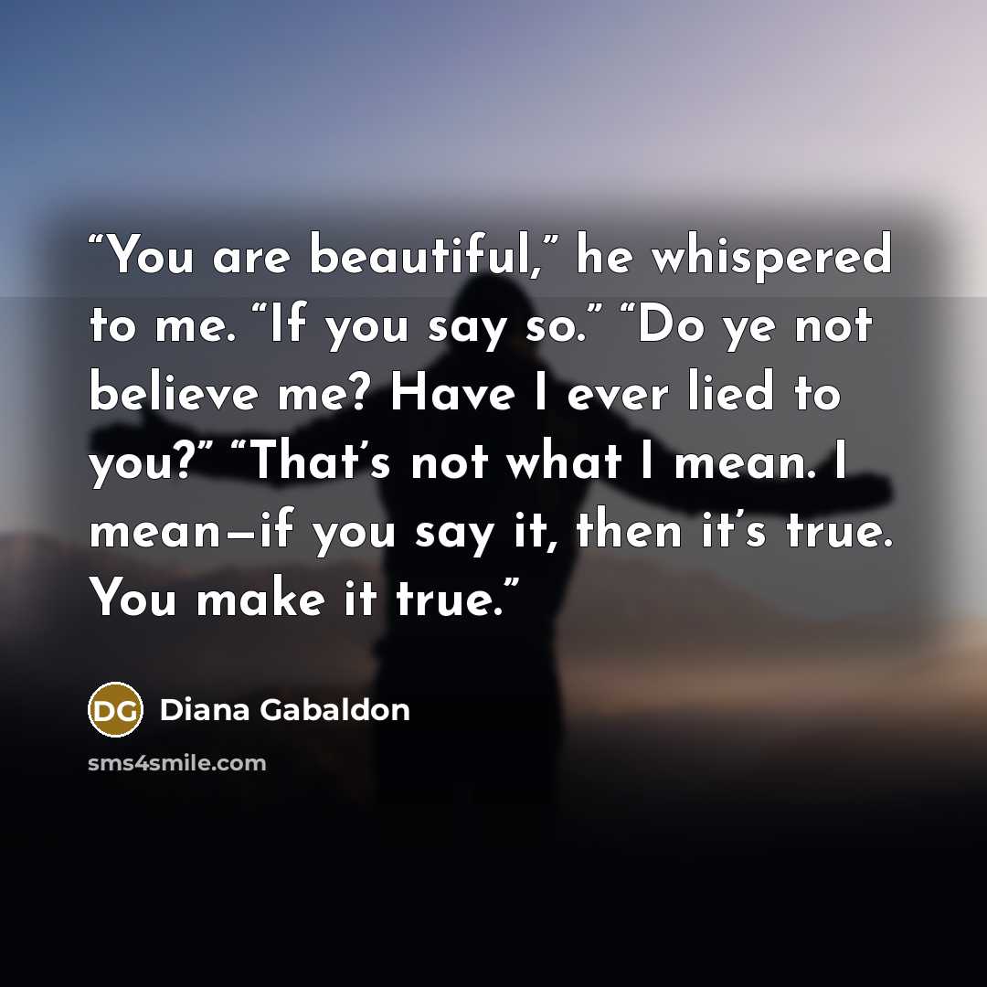 “You are beautiful,” he whispered to me. “If you say so.” “Do ye not believe me? Have I ever lied to you?” “That’s not what I mean. I mean—if you say it, then it’s true. You make it true.” quote by Diana Gabaldon