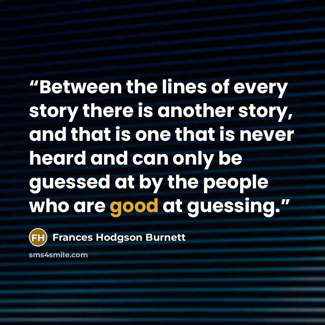 “Between the lines of every story there is another story, and that is one that is never heard and can only be guessed at by the people who are good at guessing.” quote by Frances Hodgson Burnett