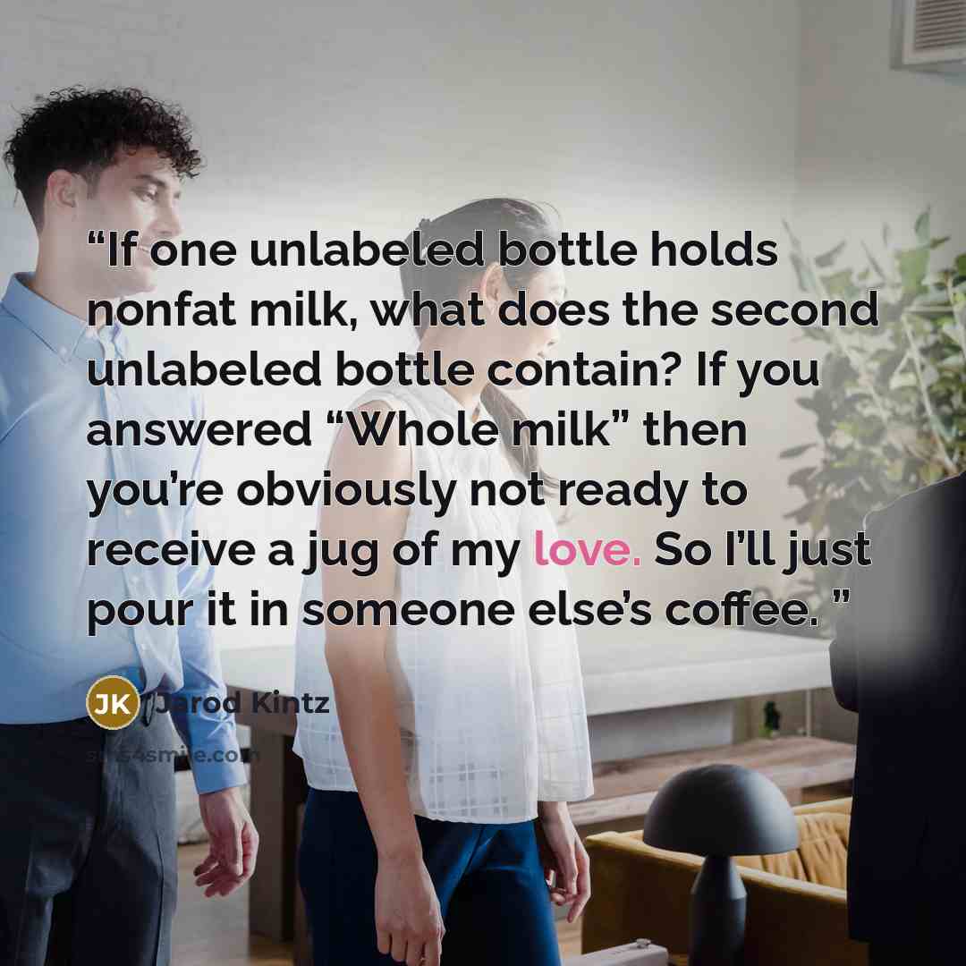 “If one unlabeled bottle holds nonfat milk, what does the second unlabeled bottle contain? If you answered “Whole milk” then you’re obviously not ready to receive a jug of my love. So I’ll just pour it in someone else’s coffee.” quote by Jarod Kintz