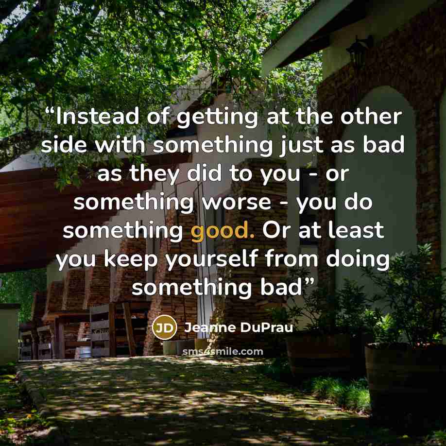 “Instead of getting at the other side with something just as bad as they did to you - or something worse - you do something good. Or at least you keep yourself from doing something bad” quote by Jeanne Duprau