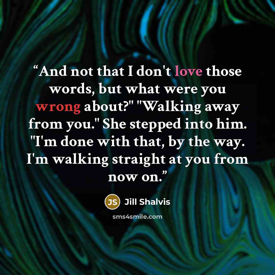 “And not that I don't love those words, but what were you wrong about?" "Walking away from you." She stepped into him. "I'm done with that, by the way. I'm walking straight at you from now on.” quote by Jill Shalvis