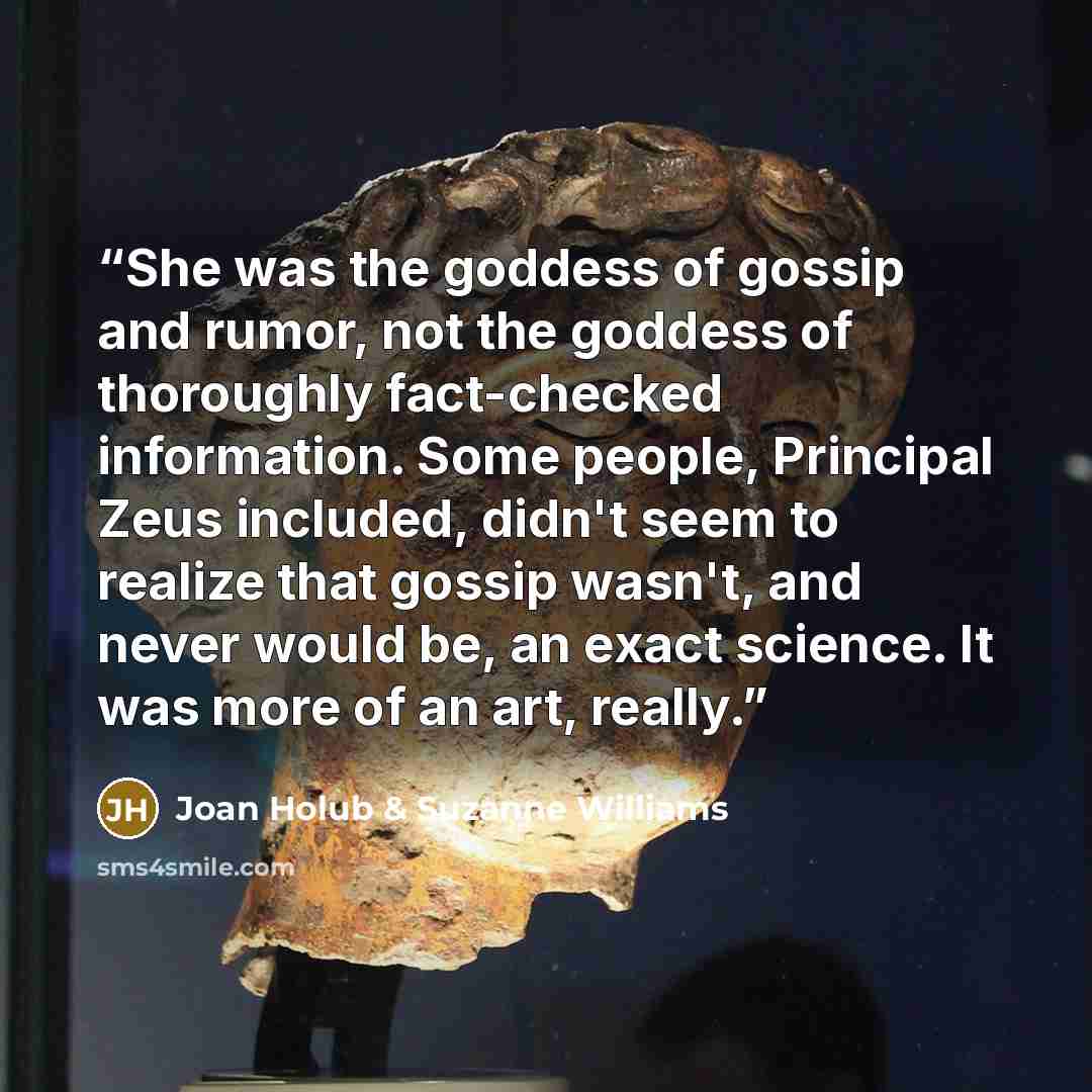 “She was the goddess of gossip and rumor, not the goddess of thoroughly fact-checked information. Some people, Principal Zeus included, didn't seem to realize that gossip wasn't, and never would be, an exact science. It was more of an art, really.” quote by Joan Holub & Suzanne Williams