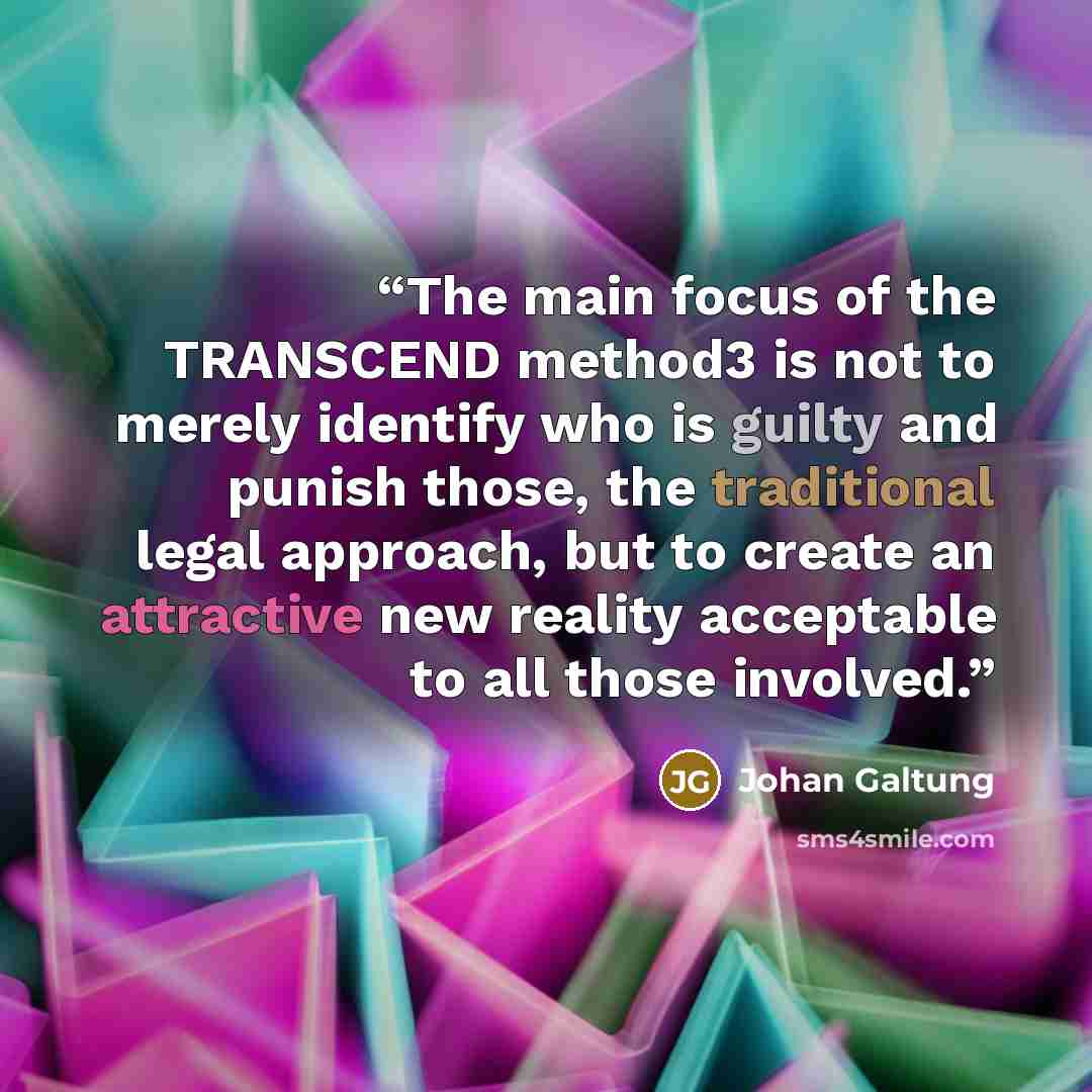 “The main focus of the TRANSCEND method3 is not to merely identify who is guilty and punish those, the traditional legal approach, but to create an attractive new reality acceptable to all those involved.” quote by Johan Galtung
