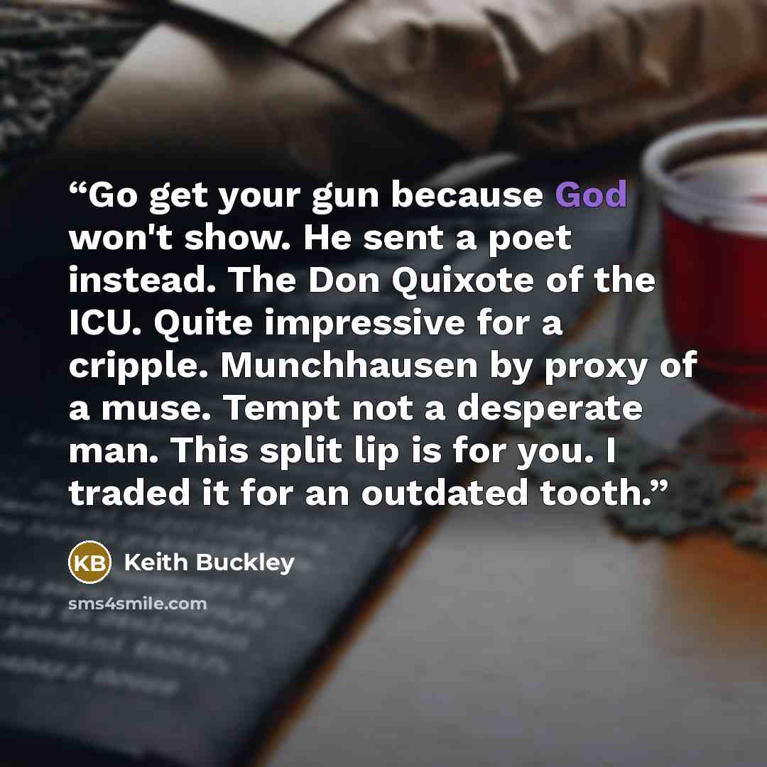 “Go get your gun because God won't show. He sent a poet instead. The Don Quixote of the ICU. Quite impressive for a cripple. Munchhausen by proxy of a muse. Tempt not a desperate man. This split lip is for you. I traded it for an outdated tooth.” quote by Keith Buckley