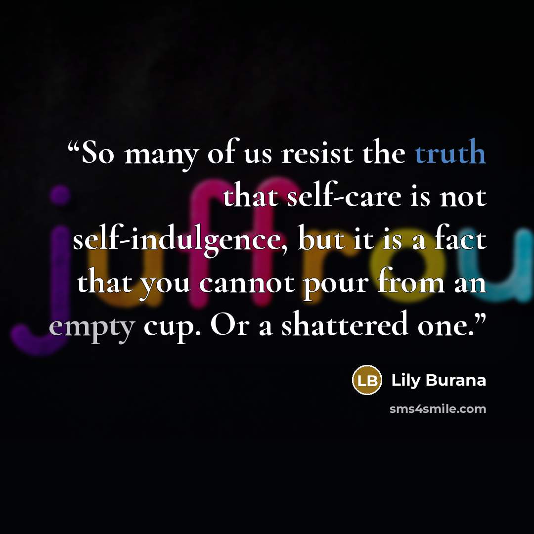 “So many of us resist the truth that self-care is not self-indulgence, but it is a fact that you cannot pour from an empty cup. Or a shattered one.” quote by Lily Burana