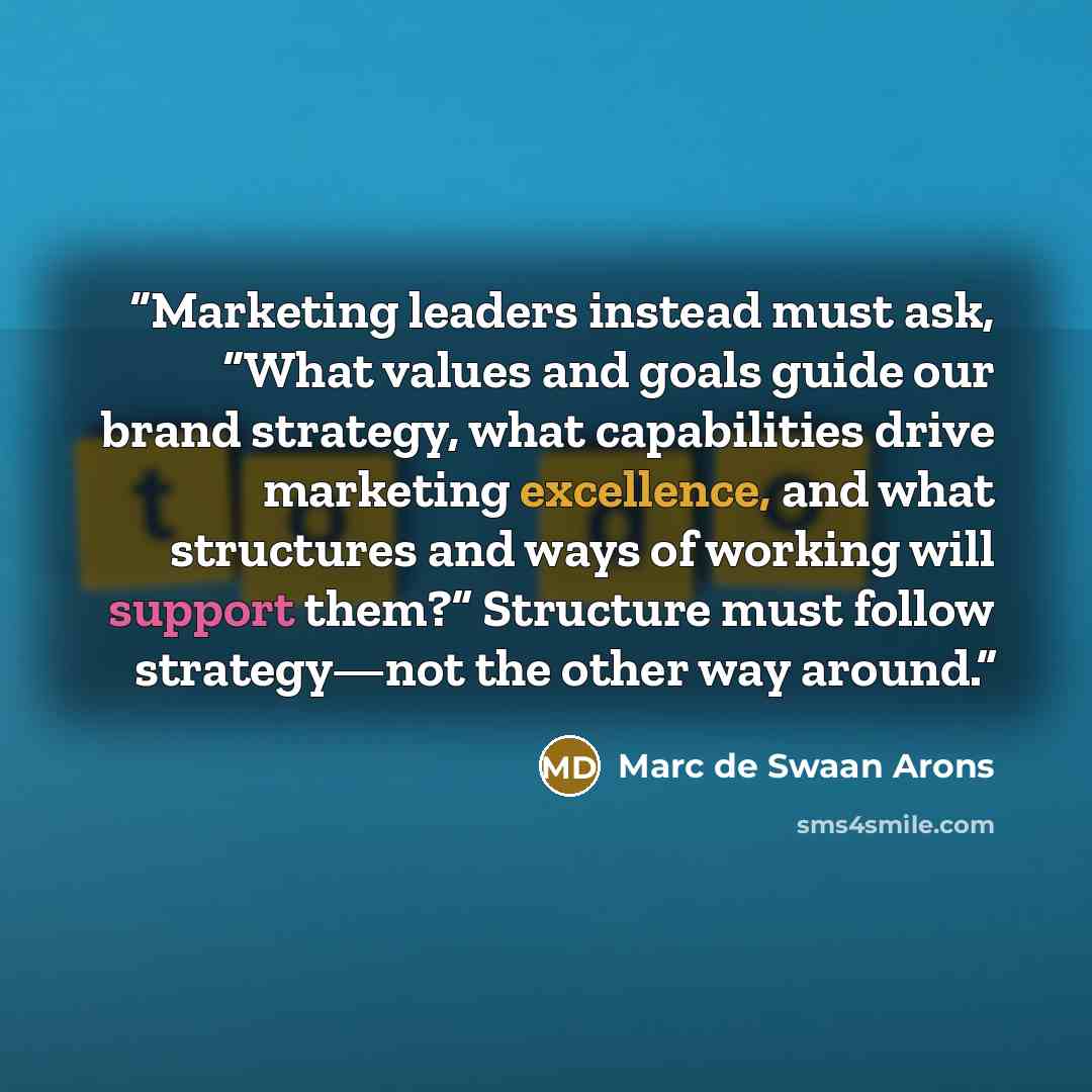 “Marketing leaders instead must ask, “What values and goals guide our brand strategy, what capabilities drive marketing excellence, and what structures and ways of working will support them?” Structure must follow strategy—not the other way around.” quote by Marc de Swaan Arons