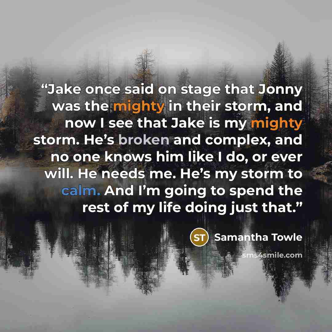 “Jake once said on stage that Jonny was the mighty in their storm, and now I see that Jake is my mighty storm. He’s broken and complex, and no one knows him like I do, or ever will. He needs me. He’s my storm to calm. And I’m going to spend the rest of my life doing just that.” quote by Samantha Towle