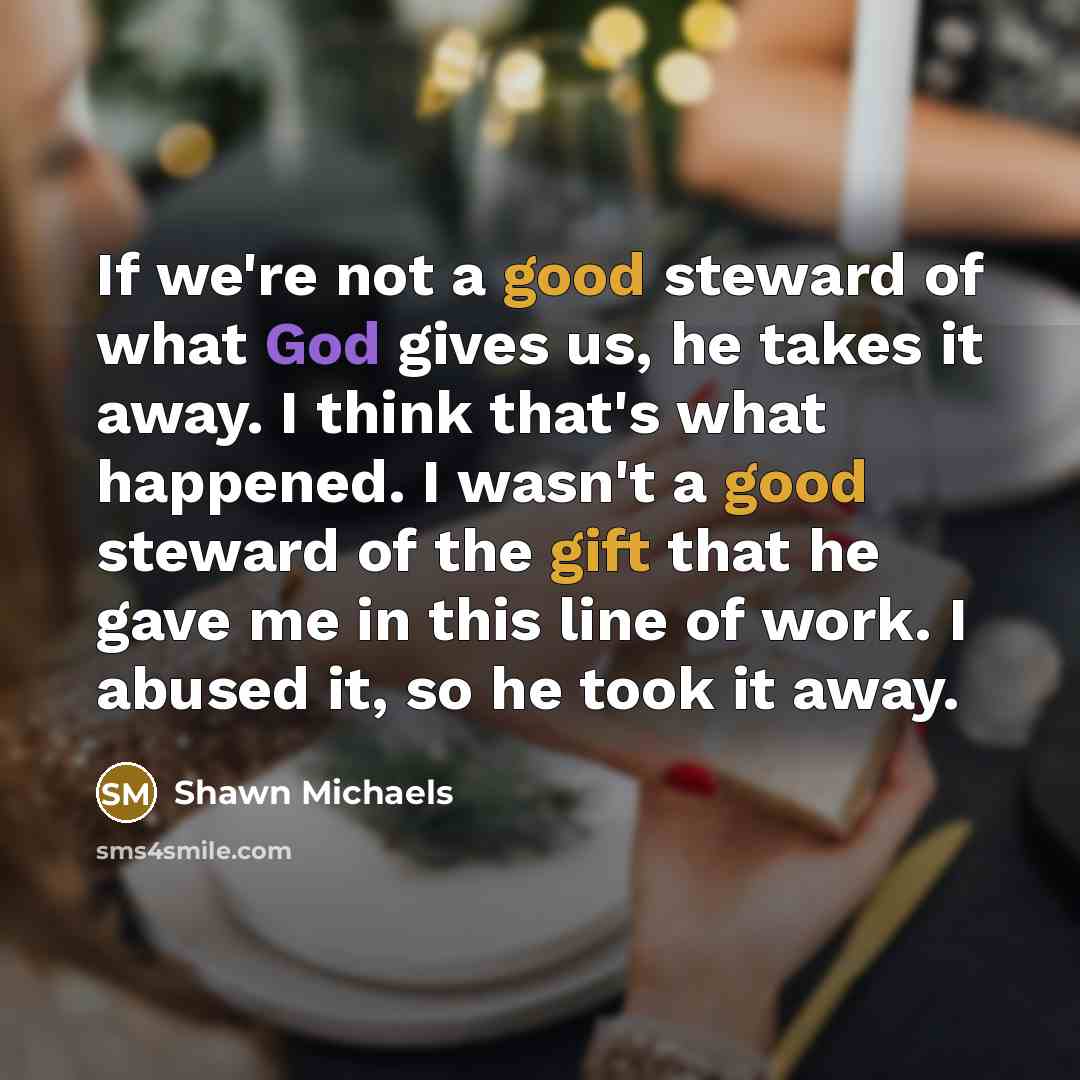 “If we're not a good steward of what God gives us, he takes it away. I think that's what happened. I wasn't a good steward of the gift that he gave me in this line of work. I abused it, so he took it away.” quote by Shawn Michaels