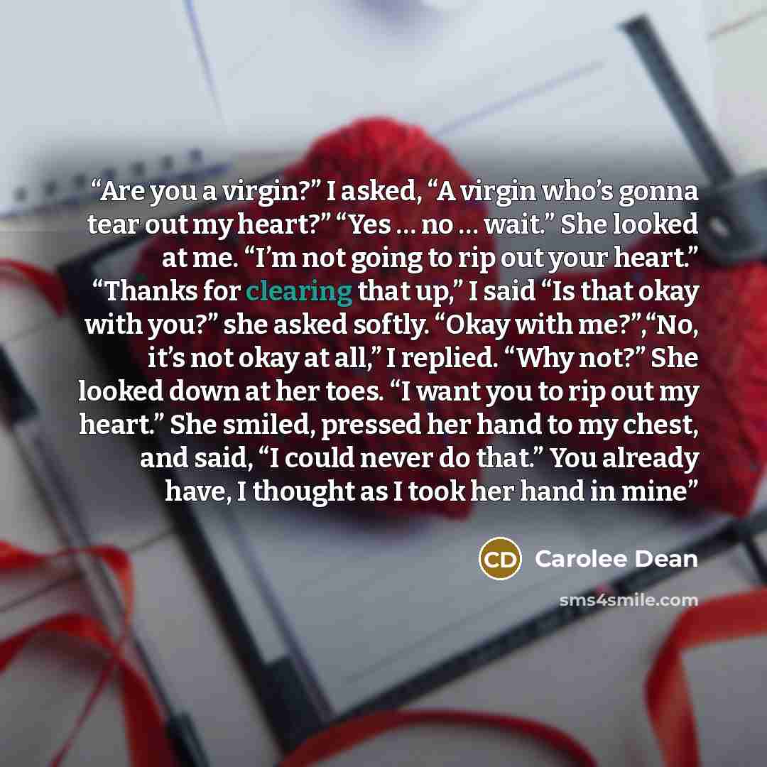 “Are you a virgin?” I asked, “A virgin who’s gonna tear out my heart?” “Yes … no … wait.” She looked at me. “I’m not going to rip out your heart.” “Thanks for clearing that up,” I said “Is that okay with you?” she asked softly. “Okay with me?”,“No, it’s not okay at all,” I replied. “Why not?” She…” quote by Carolee Dean