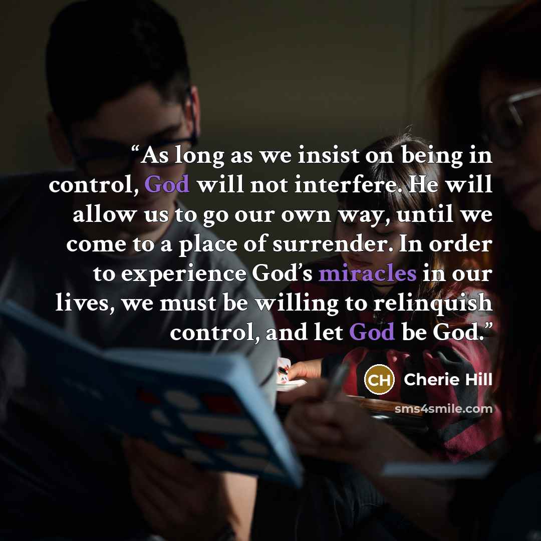 “As long as we insist on being in control, God will not interfere. He will allow us to go our own way, until we come to a place of surrender. In order to experience God’s miracles in our lives, we must be willing to relinquish control, and let God be God.” quote by Cherie Hill