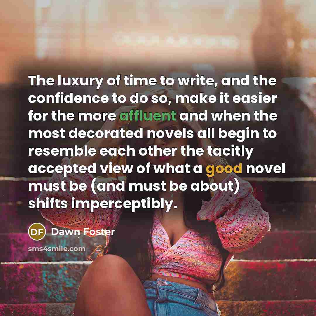 “The luxury of time to write, and the confidence to do so, make it easier for the more affluent and when the most decorated novels all begin to resemble each other the tacitly accepted view of what a good novel must be (and must be about) shifts imperceptibly.” quote by Dawn Foster
